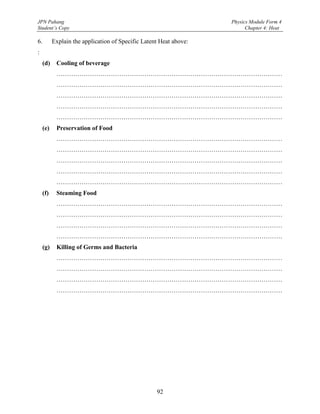 JPN Pahang                                                         Physics Module Form 4
Student’s Copy                                                           Chapter 4: Heat

6.        Explain the application of Specific Latent Heat above:
:
    (d)    Cooling of beverage
           ………………………………………………………………………………………………
           ………………………………………………………………………………………………
           ………………………………………………………………………………………………
           ………………………………………………………………………………………………
           ………………………………………………………………………………………………
    (e)    Preservation of Food
           ………………………………………………………………………………………………
           ………………………………………………………………………………………………
           ………………………………………………………………………………………………
           ………………………………………………………………………………………………
           ………………………………………………………………………………………………
    (f)    Steaming Food
           ………………………………………………………………………………………………
           ………………………………………………………………………………………………
           ………………………………………………………………………………………………
           ………………………………………………………………………………………………
    (g)    Killing of Germs and Bacteria
           ………………………………………………………………………………………………
           ………………………………………………………………………………………………
           ………………………………………………………………………………………………
           ………………………………………………………………………………………………




                                                   92
 