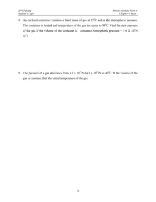 JPN Pahang                                                                     Physics Module Form 4
Student’s Copy                                                                       Chapter 4: Heat

8. An enclosed container contains a fixed mass of gas at 250C and at the atmospheric pressure.
    The container is heated and temperature of the gas increases to 980C. Find the new pressure
    of the gas if the volume of the container is       constant.(Atmospheric pressure = 1.0 X 10 5N
    rn2)




9. The pressure of a gas decreases from 1.2 x 105 Pa to 9 x 105 Pa at 400C. If the volume of the
    gas is constant, find the initial temperature of the gas.




                                                   9
 