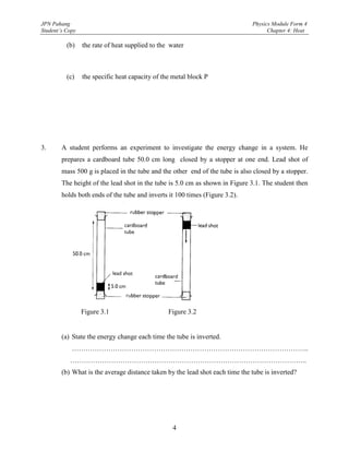 JPN Pahang                                                                    Physics Module Form 4
Student’s Copy                                                                      Chapter 4: Heat

          (b)    the rate of heat supplied to the water



          (c)    the specific heat capacity of the metal block P




3.      A student performs an experiment to investigate the energy change in a system. He
        prepares a cardboard tube 50.0 cm long closed by a stopper at one end. Lead shot of
        mass 500 g is placed in the tube and the other end of the tube is also closed by a stopper.
        The height of the lead shot in the tube is 5.0 cm as shown in Figure 3.1. The student then
        holds both ends of the tube and inverts it 100 times (Figure 3.2).




                 Figure 3.1                      Figure 3.2


        (a) State the energy change each time the tube is inverted.
            …………………………………………………………………………………………..
           …………………………………………………………………………………………..
        (b) What is the average distance taken by the lead shot each time the tube is inverted?




                                                  4
 
