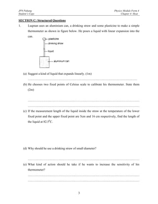 JPN Pahang                                                                   Physics Module Form 4
Student’s Copy                                                                     Chapter 4: Heat

SECTION C: Structured Questions
1.      Luqman uses an aluminium can, a drinking straw and some plasticine to make a simple
        thermometer as shown in figure below. He pours a liquid with linear expansion into the
        can.




     (a) Suggest a kind of liquid that expands linearly. (1m)
        …………………………………………………………………………………………….
     (b) He chooses two fixed points of Celsius scale to calibrate his thermometer. State them
        (2m)


        ………………………………………………………………………………………………
        ………………………………………………………………………………………………
     (c) If the measurement length of the liquid inside the straw at the temperature of the lower
        fixed point and the upper fixed point are 5cm and 16 cm respectively, find the length of
        the liquid at 82.50C.




     (d) Why should he use a drinking straw of small diameter?


        ………………………………………………………………………………………………
     (e) What kind of action should he take if he wants to increase the sensitivity of his
        thermometer?
        ………………………………………………………………………………………………
        ………………………………………………………………………………………………



                                                  3
 