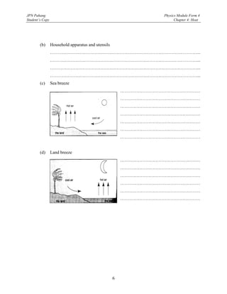 JPN Pahang                                                       Physics Module Form 4
Student’s Copy                                                         Chapter 4: Heat




        (b)      Household apparatus and utensils
                 ………………………………………………………………………………………...
                 ………………………………………………………………………………………...
                 ………………………………………………………………………………………...
                 ………………………………………………………………………………………...
        (c)      Sea breeze
                                                        ………………………………………………
                                                        ………………………………………………
                                                        ………………………………………………
                                                        ………………………………………………
                                                        ………………………………………………
                                                        ………………………………………………
                                                        ………………………………………………


        (d)      Land breeze
                                                        ………………………………………………
                                                        ………………………………………………
                                                        ………………………………………………
                                                        ………………………………………………
                                                        ………………………………………………
                                                        ………………………………………………




                                                    6
 