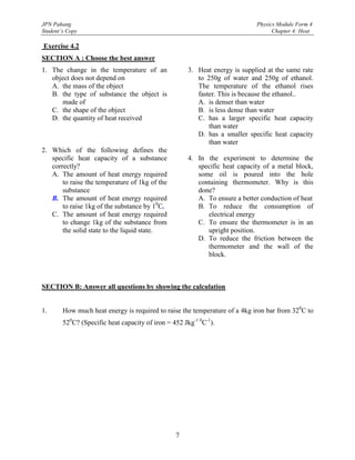JPN Pahang                                                                   Physics Module Form 4
Student’s Copy                                                                     Chapter 4: Heat

Exercise 4.2
SECTION A : Choose the best answer
1. The change in the temperature of an                3. Heat energy is supplied at the same rate
   object does not depend on                             to 250g of water and 250g of ethanol.
   A. the mass of the object                             The temperature of the ethanol rises
   B. the type of substance the object is                faster. This is because the ethanol..
      made of                                            A. is denser than water
   C. the shape of the object                            B. is less dense than water
   D. the quantity of heat received                      C. has a larger specific heat capacity
                                                             than water
                                                         D. has a smaller specific heat capacity
                                                             than water
2. Which of the following defines the
   specific heat capacity of a substance              4. In the experiment to determine the
   correctly?                                            specific heat capacity of a metal block,
   A. The amount of heat energy required                 some oil is poured into the hole
       to raise the temperature of 1kg of the            containing thermometer. Why is this
       substance                                         done?
   B. The amount of heat energy required                 A. To ensure a better conduction of heat
       to raise 1kg of the substance by 10C.             B. To reduce the consumption of
   C. The amount of heat energy required                    electrical energy
       to change 1kg of the substance from               C. To ensure the thermometer is in an
       the solid state to the liquid state.                 upright position.
                                                         D. To reduce the friction between the
                                                            thermometer and the wall of the
                                                            block.



SECTION B: Answer all questions by showing the calculation


1.      How much heat energy is required to raise the temperature of a 4kg iron bar from 320C to
        520C? (Specific heat capacity of iron = 452 Jkg-1 0C-1).




                                                 7
 