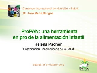Congreso Internacional de Nutrición y Salud
Dr. José María Bengoa

ProPAN: una herramienta
en pro de la alimentación infantil
Helena Pachón
Organización Panamericana de la Salud

Sábado, 26 de octubre, 2013

 