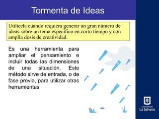 Tormenta de Ideas
Utilícela cuando requiera generar un gran número de
ideas sobre un tema especifico en corto tiempo y con
amplia dosis de creatividad.

Es una herramienta para
ampliar el pensamiento e
incluir todas las dimensiones
de una situación. Este
método sirve de entrada, o de
fase previa, para utilizar otras
herramientas



                                                       1
 