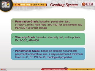 Grading System
10
 Penetration Grade: based on penetration test,
(1PEN=0.1mm), high PEN (100-150) for cold climate, low
PEN (30-40) for hot climate
 Viscosity Grade: based on viscosity test, unit in poises,
Ex. AC-20, AR-4000
 Performance Grade: based on extreme hot and cold
pavement temperature, ave. 7 days maximum & minimum
temp. in ◦C, Ex. PG 64-16, rheological properties
 