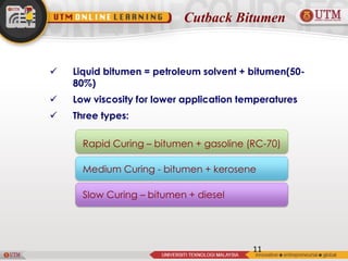 Cutback Bitumen
 Liquid bitumen = petroleum solvent + bitumen(50-
80%)
 Low viscosity for lower application temperatures
 Three types:
11
Rapid Curing – bitumen + gasoline (RC-70)
Medium Curing - bitumen + kerosene
Slow Curing – bitumen + diesel
 