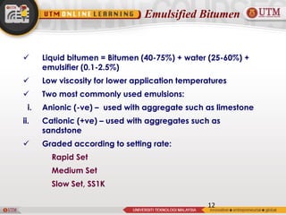 Emulsified Bitumen
12
 Liquid bitumen = Bitumen (40-75%) + water (25-60%) +
emulsifier (0.1-2.5%)
 Low viscosity for lower application temperatures
 Two most commonly used emulsions:
i. Anionic (-ve) – used with aggregate such as limestone
ii. Cationic (+ve) – used with aggregates such as
sandstone
 Graded according to setting rate:
Rapid Set
Medium Set
Slow Set, SS1K
 