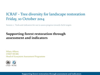 ICRAF - Tree diversity for landscape restoration 
Friday, 10 October 2014 
Session 2 : Tools and indicators for use to assess progress towards Aichi targets 
Supporting forest restoration through 
assessment and indicators 
Hilary Allison 
UNEP-WCMC 
Head of Ecosystem Assessment Programme 
Supporting forest restoration through assessment and indicators 
 