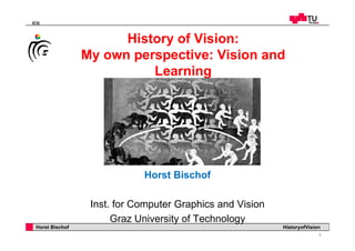 ICG
History of Vision:History of Vision:
My own perspective: Vision and
LearningLearning
Horst Bischof
Inst. for Computer Graphics and Vision
Professor Horst Cerjak, 19.12.2005
1
Horst Bischof HistoryofVision
Graz University of Technology
 