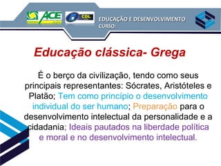 EDUCAÇÃO E DESENVOLVIMENTO
                   CURSO:




  Educação clássica- Grega
    É o berço da civilização, tendo como seus
principais representantes: Sócrates, Aristóteles e
 Platão; Tem como princípio o desenvolvimento
  individual do ser humano; Preparação para o
desenvolvimento intelectual da personalidade e a
 cidadania; Ideais pautados na liberdade política
    e moral e no desenvolvimento intelectual.
 
