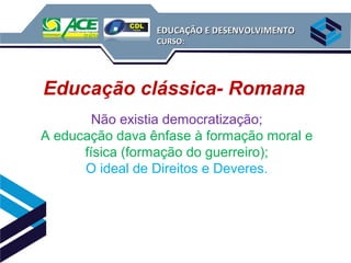 EDUCAÇÃO E DESENVOLVIMENTO
                 CURSO:




Educação clássica- Romana
        Não existia democratização;
A educação dava ênfase à formação moral e
      física (formação do guerreiro);
      O ideal de Direitos e Deveres.
 