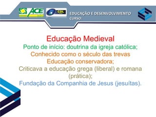 EDUCAÇÃO E DESENVOLVIMENTO
                   CURSO:




          Educação Medieval
 Ponto de início: doutrina da igreja católica;
     Conhecido como o século das trevas
           Educação conservadora;
Criticava a educação grega (liberal) e romana
                   (prática);
Fundação da Companhia de Jesus (jesuítas).
 