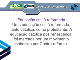 EDUCAÇÃO E DESENVOLVIMENTO
              CURSO:




    Educação cristã reformada
 Uma educação cristã reformada,
tanto católica, como protestante. A
educação católica pós renascença,
  foi marcada por um movimento
  conhecido por Contra-reforma.
 