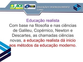 EDUCAÇÃO E DESENVOLVIMENTO
              CURSO:




         Educação realista
Com base na filosofia e nas ciências
  de Galileu, Copérnico, Newton e
 Descartes, as chamadas ciências
novas, a educação realista dá inicio
aos métodos da educação moderno.
 