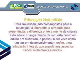 EDUCAÇÃO E DESENVOLVIMENTO
                   CURSO:




          Educação Naturalista
   Para Rousseau, são pressupostos para a
     educação: a liberdade, a atividade pela
experiência, a diferença entre a mente da criança
e do adulto criança deixou de ser vista como um
 adulto em miniatura, e passou a ser vista como
   um ser em desenvolvimento), enfim, uma
  educação integral, que atenda aos aspectos
          físicos, intelectuais e morais.
 