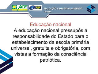 EDUCAÇÃO E DESENVOLVIMENTO
               CURSO:




          Educação nacional
  A educação nacional pressupôs a
 responsabilidade do Estado para o
estabelecimento da escola primária
universal, gratuita e obrigatória, com
  vistas a formação da consciência
              patriótica.
 