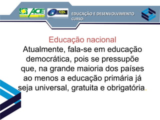 EDUCAÇÃO E DESENVOLVIMENTO
                CURSO:




         Educação nacional
 Atualmente, fala-se em educação
   democrática, pois se pressupõe
 que, na grande maioria dos países
  ao menos a educação primária já
seja universal, gratuita e obrigatória.
 