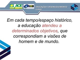 EDUCAÇÃO E DESENVOLVIMENTO
             CURSO:




Em cada tempo/espaço histórico,
     a educação atendeu a
  determinados objetivos, que
   correspondiam a visões de
      homem e de mundo.
 