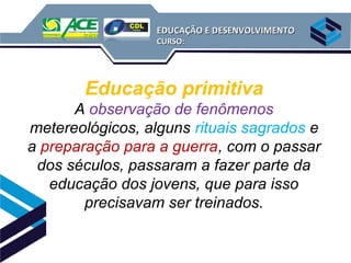 EDUCAÇÃO E DESENVOLVIMENTO
                  CURSO:




        Educação primitiva
      A observação de fenômenos
metereológicos, alguns rituais sagrados e
a preparação para a guerra, com o passar
 dos séculos, passaram a fazer parte da
   educação dos jovens, que para isso
        precisavam ser treinados.
 