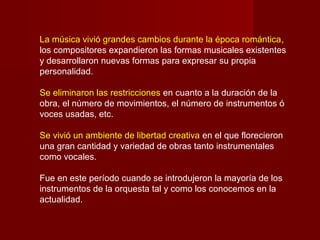 La música vivió grandes cambios durante la época romántica,
los compositores expandieron las formas musicales existentes
y desarrollaron nuevas formas para expresar su propia
personalidad.
Se eliminaron las restricciones en cuanto a la duración de la
obra, el número de movimientos, el número de instrumentos ó
voces usadas, etc.
Se vivió un ambiente de libertad creativa en el que florecieron
una gran cantidad y variedad de obras tanto instrumentales
como vocales.
Fue en este período cuando se introdujeron la mayoría de los
instrumentos de la orquesta tal y como los conocemos en la
actualidad.

 