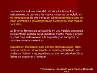 La invención y el uso extendido de lás válvulas en los
instrumentos de bronce y los nuevos sistemas de teclado en
los instrumentos de aire y madera los hicieron más fáciles de
tocar, animando a los compositores a componer más música
para ellos.
La Sinfonía Romántica se convirtió en una versión expandida
de la Sinfonía Clásica. Su duración es mucho mayor y añade
muchos más instrumentos a la orquesta y se compone de
más de cuatro movimientos.
Aparecieron también en este período obras miniatura, tales
como el nocturno, el impromptu, el estudio y la balada, los
cuales se hicieron muy populares por ser de corta duración y
fáciles de escuchar y recordar.

Tchaikovsky - Concierto para Piano y Orquesta
No.1

 