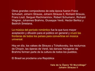 Otros grandes compositores de esta época fueron Franz
Schubert, Johann Strauss, Johann Strauss II, Richard Strauss,
Franz Liszt, Serguei Rachmaninov, Robert Schumann, Richard
Wagner, Johannes Brahms, Giuseppe Verdi, Hector Berlioz y
Bedrich Smetana.
La música del período romántico fue la que tuvo mayor
aceptación y difusión para el público en general y cruzó las
fronteras de todos los países para convertirse en música
universal.
Hoy en día, los valses de Strauss y Tchaikovsky, los nocturnos
de Chopin, las óperas de Verdi, las danzas Húngaras de
Brahms forman parte de la cultura de todos los pueblos.
El Brasil se proclama una República
Vals de la Ópera “El Murciélago”
Johann Strauss II

 