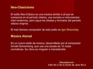 Neo-Clasicismo
El estilo Neo-Clásico es una música similar a al que se
componía en el período clásico, usa sonidos e instrumentos
más modernos, pero sigue los ideales y formatos del período
clásico original.
El mas famoso compositor de este estilo es Igor Stravinsky.

Música Atonal
Es un nuevo estilo de música, desarrollado por el compositor
Arnold Schoenberg, que usa una escala de 12 notas
cromáticas. Su ritmo es irregular e impredecible

Shostakovich
Vals No.2 de la Suite de Jazz No.2

 