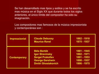 Se han desarrollado mas tipos y estilos y se ha escrito
mas música en el Siglo XX que durante todos los siglos
anteriores, el único límite del compositor ha sido su
imaginación.
Los compositores mas famosos de la música impresionista
y contemporánea son :

Impressionist

Contemporary

Claude Debussy
Maurice Ravel

1862 - 1918
1875 - 1937

Béla Bartók
Igor Stravinsky
Sergei Prokofiev
George Gershwin
Dmitri Shostakovich

1881 - 1945
1882 - 1971
1891 - 1953
1898 - 1937
1906 - 1975

 