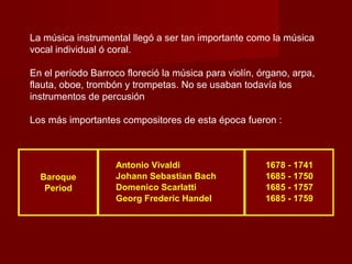 La música instrumental llegó a ser tan importante como la música
vocal individual ó coral.
En el período Barroco floreció la música para violín, órgano, arpa,
flauta, oboe, trombón y trompetas. No se usaban todavía los
instrumentos de percusión
Los más importantes compositores de esta época fueron :

Baroque
Period

Antonio Vivaldi
Johann Sebastian Bach
Domenico Scarlatti
Georg Frederic Handel

1678 - 1741
1685 - 1750
1685 - 1757
1685 - 1759

 