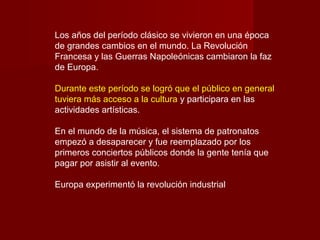 Los años del período clásico se vivieron en una época
de grandes cambios en el mundo. La Revolución
Francesa y las Guerras Napoleónicas cambiaron la faz
de Europa.
Durante este período se logró que el público en general
tuviera más acceso a la cultura y participara en las
actividades artísticas.
En el mundo de la música, el sistema de patronatos
empezó a desaparecer y fue reemplazado por los
primeros conciertos públicos donde la gente tenía que
pagar por asistir al evento.
Europa experimentó la revolución industrial

 