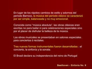 En lugar de los rápidos cambios de estilo y adornos del
período Barroco, la música del período clásico se caracterizó
por ser simple, balanceada y no muy emocional.
Conocida como “música absoluta”, las obras clásicas eran
escritas no para bailar ni para celebraciones especiales sino
por el placer de disfrutar la belleza de la música.
Las obras musicales se presentaban en salones especiales
para conciertos ó recitales.
Tres nuevas formas instrumentales fueron desarrolladas : el
concierto, la sinfonía y la sonata.
El Brasil declara su independencia del reino de Portugal

Beethoven - Sinfonía No. 9

 