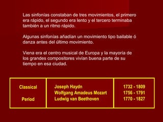 Las sinfonías constaban de tres movimientos, el primero
era rápido, el segundo era lento y el tercero terminaba
también a un ritmo rápido.
Algunas sinfonías añadían un movimiento tipo bailable ó
danza antes del último movimiento.
Viena era el centro musical de Europa y la mayoría de
los grandes compositores vivían buena parte de su
tiempo en esa ciudad.

Classical
Period

Joseph Haydn
Wolfgang Amadeus Mozart
Ludwig van Beethoven

1732 - 1809
1756 - 1791
1770 - 1827

 