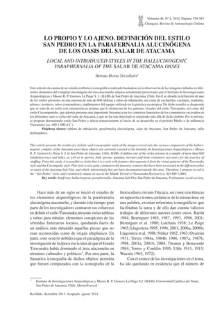 Volumen 46, Nº 4, 2014. Páginas 559-583
Chungara, Revista de Antropología Chilena
LO PROPIO Y LO AJENO. DEFINICIÓN DEL ESTILO
SAN PEDRO EN LA PARAFERNALIA ALUCINÓGENA
DE LOS OASIS DEL SALAR DE ATACAMA
LOCAL AND INTRODUCED STYLES IN THE HALLUCINOGENIC
PARAPHERNALIA OF THE SALAR DE ATACAMA OASES
Helena Horta Tricallotis1
Este artículo da cuenta de un estudio estilístico-iconográfico realizado basándose en la observación de las imágenes talladas en dife-
rentes elementos del complejo alucinógeno del área atacameña, objetos actualmente preservados por el Instituto de Investigaciones
Arqueológicas y Museo R. P. Gustavo Le Paige S. J. (IIAM) de San Pedro de Atacama, Chile. En él se aborda la definición de uno
de los estilos presentes en una muestra de más de 600 tabletas y tubos de inhalación, así como de cucharillas, cucharas, espátulas,
pilones, morteros, tubos contenedores, implementos del equipo utilizado en la práctica sicotrópica. De dicho estudio se desprende
que se trata de un estilo con características propias que lo distancian de los patrones visuales del estilo Tiawanaku, así como del
estilo Circumpuneño, que además presenta una importante frecuencia en los contextos funerarios de los cementerios excavados en
los diferentes oasis o ayllus del salar de Atacama, y que no ha sido detectado ni registrado más allá de dicho ámbito. Por lo mismo,
se propone denominarlo estilo San Pedro y ubicar tentativamente el inicio de su desarrollo en el período Medio o de influencia
Tiawanaku (ca. 400-1.000 d.C.).
Palabras claves: tableta de inhalación, parafernalia alucinógena, salar de Atacama, San Pedro de Atacama, talla
prehispánica.
This article presents the results of a stylistic and iconographic study of the images carved onto the various components of the halluci-
nogenic complex of the Atacama area (these objects are currently curated at the Instituto de Investigaciones Arqueológicas y Museo
R. P. Gustavo Le Paige S. J. in San Pedro de Atacama, Chile, IIAM). It defines one of the styles present in a sample of more than 600
inhalation trays and tubes, as well as in spoons, little spoons, spatulas, mortars and bone containers necessary for the practice of
snuffing. From this study, it is possible to claim that it is a style with features that separate it from the visual patterns of the Tiawanaku
style and the Circumpeño style. This style is also quite common in the funerary contexts that have been excavated in the different ayllus
or oases of the Atacama Salt Flat, and which -interestingly has not been documented outside this area. Therefore, I propose to call it
the “San Pedro” style, and I tentatively situate its use in the Middle Period or Tiawanaku Horizon (ca. AD 400-1,000).
Key words: Snuff tray, hallucinogenic paraphernalia, Atacama Salt Flat, San Pedro deAtacama, Prehispanic wood carving.
1 Instituto de Investigaciones Arqueológicas y Museo R. P. Gustavo Le Paige S.J. (IIAM), Universidad Católica del Norte,
San Pedro de Atacama, Chile. hhorta@ucn.cl
Recibido: diciembre 2013. Aceptado: agosto 2014.
Hace más de un siglo se inició el estudio de
los elementos arqueológicos de la parafernalia
alucinógena atacameña, y durante este tiempo gran
parte de los investigadores centraron sus esfuerzos
en definir el estilo Tiawanaku presente en las tabletas
y tubos para inhalar, elementos conspicuos de las
ofrendas funerarias locales, quedando fuera de
un análisis más detenido aquellas piezas que no
eran reconocidas como de origen altiplánico. En
parte, esto ocurrió debido a que el paradigma de la
investigación de la época era la idea de que el Estado
Tiawanaku había dominado el área atacameña en
términos culturales y políticos1. Por otra parte, la
llamativa iconografía de dichos objetos permitía
que fuesen comparados con la iconografía de la
litoescultura circum-Titicaca, así como con túnicas
en tapicería e íconos cerámicos de la misma área; en
una palabra, existían referentes iconográficos que
facilitaban la tarea y de ello dan cuenta valiosos
trabajos de diferentes autores (entre otros, Barón
1984; Berenguer 1985, 1987, 1993, 1998, 2001;
Berenguer et al. 1980; Latcham 1938; Le Paige
1965; Llagostera 1995, 1996, 2001, 2006a, 2006b;
Llagostera et al. 1988; Núñez 1962, 1963; Oyarzún
1931; Torres 1984a, 1984b, 1986, 1987a, 1987b,
1998, 2001a, 2001b, 2004; Thomas y Benavente
1984; Torres y Conklin 1995; Uhle 1913, 1915;
Wassén 1965, 1972).
Con el avance de las investigaciones en el tema,
ha ido quedando en evidencia que el número de
 