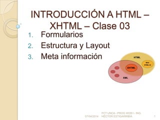 INTRODUCCIÓN A HTML –
XHTML – Clase 03
1. Formularios
2. Estructura y Layout
3. Meta información
07/04/2014
FCT UNCA - PROG WEB I - ING.
HÉCTOR ESTIGARRIBIA 1
 
