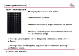 Tecnologia Fotovoltaica

Painel Fotovoltaico
                            nergia grátis obtida a partir do sol;
                           E


                           ndependência Eléctrica;
                           I


                            ateriais recicláveis e reaproveitados no fim de vida;
                           M


                            otência pode ser gerada inclusive em locais onde a
                            P
                          rede eléctrica não chega;

     energia utilizada para o fabrico dos painéis é recuperada entre 6 meses
     A
   a 3 anos;

     energia Solar contribui para a segurança de abastecimento de energia
    A
   em todos os países.
 