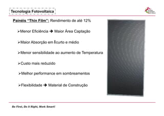 Tecnologia Fotovoltaica

 Painéis “Thin Film”: Rendimento de até 12%

     enor Eficiência  Maior Área Captação
    M

     aior Absorção em l curto e médio
    M

     enor sensibilidade ao aumento de Temperatura
    M

     usto mais reduzido
    C

     elhor performance em sombreamentos
    M


     lexibilidade  Material de Construção
    F
 