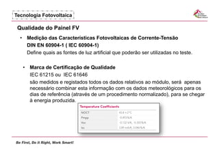 Tecnologia Fotovoltaica

 Qualidade do Painel FV
  •  Medição das Características Fotovoltaicas de Corrente-Tensão
     DIN EN 60904-1 ( IEC 60904-1)
     Define quais as fontes de luz artificial que poderão ser utilizadas no teste.

   •  Marca de Certificação de Qualidade
      IEC 61215 ou IEC 61646
      são medidos e registados todos os dados relativos ao módulo, será apenas
      necessário combinar esta informação com os dados meteorológicos para os
      dias de referência (através de um procedimento normalizado), para se chegar
      à energia produzida.
 