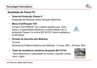 Tecnologia Fotovoltaica

 Qualidade do Painel FV
  •  Teste de Protecção Classe II
     Protecção de Pessoas contra choques Eléctricos
  •  Marca Certificação TUV
     A marca TÜV-PROOF num módulo significa que, entre
     outros, a especificada eficiência e conformidade com a
     protecção Classe II e norma IEC 61215, foram avaliados e
     confirmados.
  •  Período de Garantia dos Módulos
     10 anos
     Garantia da Potência Máxima dos Módulos: 12 anos: 90% ; 25 Anos: 80%

  •  Teste de resistência mecânica (Impacto) IEC 61724
      Para determinar a capacidade do modulo suportar ventos,
     neve e gelo
 