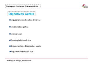 Sistemas Solares Fotovoltaicos


  Objectivos Gerais
  !   nquadramento	
  Geral	
  da	
  Empresa	
  
    E


  !   ﬁciência	
  Energé7ca	
  
    E


  !   nergia	
  Solar	
  
    E

  !   ecnologia	
  Fotovoltaica	
  
    T

  !   egulamentos	
  e	
  Disposições	
  legais	
  
    R

  !   rquitectura	
  Fotovoltaica	
  
    A
 