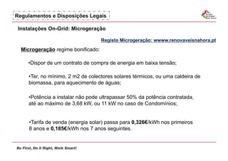 Regulamentos e Disposições Legais

 Instalações On-Grid: Microgeração

                                    Registo Microgeração: wwww.renovaveisnahora.pt
  Microgeração regime bonificado:

    •  ispor de um contrato de compra de energia em baixa tensão;
     D

     •  er, no mínimo, 2 m2 de colectores solares térmicos, ou uma caldeira de
      T
     biomassa, para aquecimento de águas;

     •  otência a instalar não pode ultrapassar 50% da potência contratada,
      P
     até ao máximo de 3,68 kW, ou 11 kW no caso de Condomínios;


     •  arifa de venda (energia solar) passa para 0,326€/kWh nos primeiros
      T
     8 anos e 0,185€/kWh nos 7 anos seguintes.
 