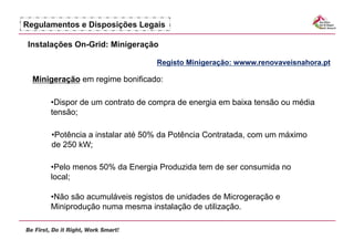 Regulamentos e Disposições Legais

 Instalações On-Grid: Minigeração

                                 Registo Minigeração: wwww.renovaveisnahora.pt

  Minigeração em regime bonificado:

      •  ispor de um contrato de compra de energia em baixa tensão ou média
       D
      tensão;

      •  otência a instalar até 50% da Potência Contratada, com um máximo
       P
      de 250 kW;

      •  elo menos 50% da Energia Produzida tem de ser consumida no
       P
      local;

      •  ão são acumuláveis registos de unidades de Microgeração e
       N
      Miniprodução numa mesma instalação de utilização.
 