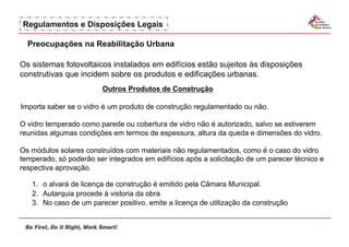Regulamentos e Disposições Legais

  Preocupações na Reabilitação Urbana

Os sistemas fotovoltaicos instalados em edifícios estão sujeitos às disposições
construtivas que incidem sobre os produtos e edificações urbanas.
                        Outros Produtos de Construção

Importa saber se o vidro é um produto de construção regulamentado ou não.

O vidro temperado como parede ou cobertura de vidro não é autorizado, salvo se estiverem
reunidas algumas condições em termos de espessura, altura da queda e dimensões do vidro.

Os módulos solares construídos com materiais não regulamentados, como é o caso do vidro
temperado, só poderão ser integrados em edifícios após a solicitação de um parecer técnico e
respectiva aprovação.

   1.  o alvará de licença de construção é emitido pela Câmara Municipal.
   2.  Autarquia procede à vistoria da obra
   3.  No caso de um parecer positivo, emite a licença de utilização da construção
 