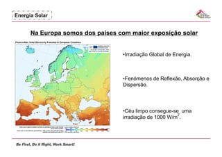Energia Solar


      Na Europa somos dos países com maior exposição solar


                                  • rradiação Global de Energia.
                                   I



                                  •  enómenos de Reflexão, Absorção e
                                   F
                                  Dispersão.




                                  •  éu limpo consegue-se uma
                                   C
                                                         2
                                  irradiação de 1000 W/m .
 