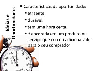  Características da oportunidade:
Oportunidades      atraente,
   Ideias e

                   durável,
                   tem uma hora certa,
                   é ancorada em um produto ou
                    serviço que cria ou adiciona valor
                    para o seu comprador
 