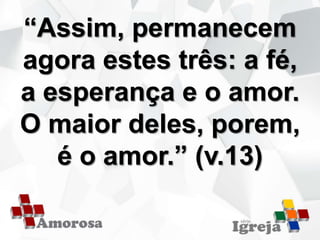 “Assim, permanecem
agora estes três: a fé,
a esperança e o amor.
O maior deles, porem,
é o amor.” (v.13)
 