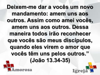 Deixem-me dar a vocês um novo
mandamento: amem uns aos
outros. Assim como amei vocês,
amem uns aos outros. Dessa
maneira todos irão reconhecer
que vocês são meus discípulos,
quando eles virem o amor que
vocês têm uns pelos outros.”
(João 13.34-35)
 