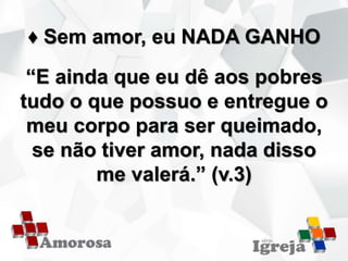 ♦ Sem amor, eu NADA GANHO
“E ainda que eu dê aos pobres
tudo o que possuo e entregue o
meu corpo para ser queimado,
se não tiver amor, nada disso
me valerá.” (v.3)
 