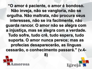 “O amor é paciente, o amor é bondoso.
Não inveja, não se vangloria, não se
orgulha. Não maltrata, não procura seus
interesses, não se ira facilmente, não
guarda rancor. O amor não se alegra com
a injustiça, mas se alegra com a verdade.
Tudo sofre, tudo crê, tudo espera, tudo
suporta. O amor nunca perece; mas as
profecias desaparecerão, as línguas
cessarão, o conhecimento passará.” (v.4-
8)
 