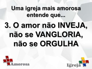 Uma igreja mais amorosa
entende que...
3. O amor não INVEJA,
não se VANGLORIA,
não se ORGULHA
 