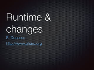 Runtime &
changes
S. Ducasse
http://www.pharo.org
 